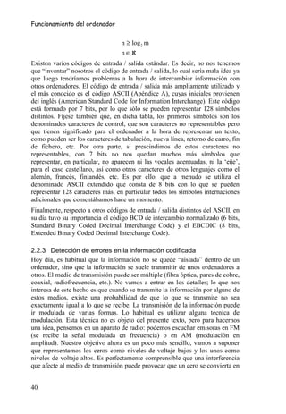 Funcionamiento del ordenador


                                   n ≥ log 2 m
                                   n ∈ℵ
Existen varios códigos de entrada / salida estándar. Es decir, no nos tenemos
que “inventar” nosotros el código de entrada / salida, lo cual sería mala idea ya
que luego tendríamos problemas a la hora de intercambiar información con
otros ordenadores. El código de entrada / salida más ampliamente utilizado y
el más conocido es el código ASCII (Apéndice A), cuyas iniciales provienen
del inglés (American Standard Code for Information Interchange). Este código
está formado por 7 bits, por lo que sólo se pueden representar 128 símbolos
distintos. Fíjese también que, en dicha tabla, los primeros símbolos son los
denominados caracteres de control, que son caracteres no representables pero
que tienen significado para el ordenador a la hora de representar un texto,
como pueden ser los caracteres de tabulación, nueva línea, retorno de carro, fin
de fichero, etc. Por otra parte, si prescindimos de estos caracteres no
representables, con 7 bits no nos quedan muchos más símbolos que
representar, en particular, no aparecen ni las vocales acentuadas, ni la ‘eñe’,
para el caso castellano, así como otros caracteres de otros lenguajes como el
alemán, francés, finlandés, etc. Es por ello, que a menudo se utiliza el
denominado ASCII extendido que consta de 8 bits con lo que se pueden
representar 128 caracteres más, en particular todos los símbolos internaciones
adicionales que comentábamos hace un momento.
Finalmente, respecto a otros códigos de entrada / salida distintos del ASCII, en
su día tuvo su importancia el código BCD de intercambio normalizado (6 bits,
Standard Binary Coded Decimal Interchange Code) y el EBCDIC (8 bits,
Extended Binary Coded Decimal Interchange Code).

2.2.3 Detección de errores en la información codificada
Hoy día, es habitual que la información no se quede “aislada” dentro de un
ordenador, sino que la información se suele transmitir de unos ordenadores a
otros. El medio de transmisión puede ser múltiple (fibra óptica, pares de cobre,
coaxial, radiofrecuencia, etc.). No vamos a entrar en los detalles; lo que nos
interesa de este hecho es que cuando se transmite la información por alguno de
estos medios, existe una probabilidad de que lo que se transmite no sea
exactamente igual a lo que se recibe. La transmisión de la información puede
ir modulada de varias formas. Lo habitual es utilizar alguna técnica de
modulación. Esta técnica no es objeto del presente texto, pero para hacernos
una idea, pensemos en un aparato de radio: podemos escuchar emisoras en FM
(se recibe la señal modulada en frecuencia) o en AM (modulación en
amplitud). Nuestro objetivo ahora es un poco más sencillo, vamos a suponer
que representamos los ceros como niveles de voltaje bajos y los unos como
niveles de voltaje altos. Es perfectamente comprensible que una interferencia
que afecte al medio de transmisión puede provocar que un cero se convierta en


40
 