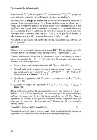 Funcionamiento del ordenador


almacenar era 2-127 y la más grande 2128 (realmente es 2-126 y 2127, ya que los
casos extremos son casos especiales como veremos más adelante).
Para almacenar el campo de la mantisa, es preciso previamente normalizar el
número. Esta normalización se debe hacer también antes de almacenar el
campo del exponente y consiste en que la mantisa debe aparecer con un 1 más
significativo en la posición 0 teniendo en cuenta que en el campo de la mantisa
no se almacena dicho 1, solamente la parte fraccionaria. Es decir, debemos
conseguir que la mantisa esté limitada 1≤M<2, o lo que es lo mismo, la
relación entre mantisa M y campo de la mantisa m es M = [1,m].
Para clarificar de manera suficiente este tipo de representación pondremos un
par de ejemplos.
Ejemplo
Obtener la representación interna en formato IEEE 754 en simple precisión
(número de bits: 32, número de bits del exponente: 8) del número -37,25.
Como el número total de bits son 32 y tenemos 8 para el exponente y 1 para el
signo, nos quedan 32 – 8 – 1 = 23 bits para la mantisa. Los pasos que
debemos dar son los siguientes:
•    Pasar el número de decimal a binario: -37,25)10 = - 100101,01)2
•    Normalizarlo, es decir, conseguir que la mantisa quede como 1,… para lo
     que añadiremos un exponente de 2: -100101,01 = -1,0010101 × 25.
     Identificamos m = 0010101… y E = 5
•    Calcular el sesgo (número de bits para el exponente ne = 8) S = 28-1 – 1 =
     27 – 1 = 127
•    Calcular el campo del exponente e = E + S = 5 + 127 = 132)10 =
     10000100)2
Ahora debemos completar la representación con los tres campos: s = 1, m =
0010101… y e = 10000100 teniendo en cuenta que para la mantisa debemos
rellenar con ceros por la derecha hasta completar los 23 bits. Para el
exponente, ya tenemos 8 bits, pero si tuviéramos menos completaríamos con
ceros por la izquierda. ¡Razonar por qué!. Finalmente, la representación
interna queda:
1 10000100 00101010000000000000000                                       ❏
Planteemos ahora el caso inverso, es decir, dada la representación interna de
un número real en el ordenador, obtener a qué número corresponde.




48
 