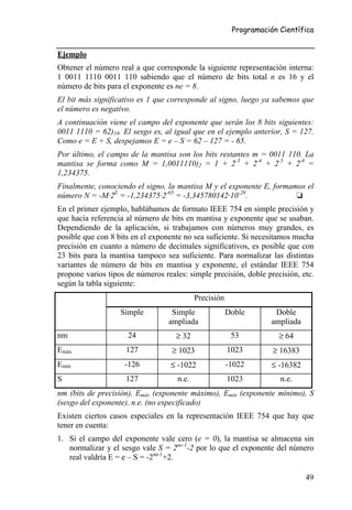 Programación Científica


Ejemplo
Obtener el número real a que corresponde la siguiente representación interna:
1 0011 1110 0011 110 sabiendo que el número de bits total n es 16 y el
número de bits para el exponente es ne = 8.
El bit más significativo es 1 que corresponde al signo, luego ya sabemos que
el número es negativo.
A continuación viene el campo del exponente que serán los 8 bits siguientes:
0011 1110 = 62)10. El sesgo es, al igual que en el ejemplo anterior, S = 127.
Como e = E + S, despejamos E = e – S = 62 – 127 = - 65.
Por último, el campo de la mantisa son los bits restantes m = 0011 110. La
mantisa se forma como M = 1,0011110)2 = 1 + 2-3 + 2-4 + 2-5 + 2-6 =
1,234375.
Finalmente, conociendo el signo, la mantisa M y el exponente E, formamos el
número N = -M·2E = -1,234375·2-65 = -3,345780142·10-20.               ❏
En el primer ejemplo, hablábamos de formato IEEE 754 en simple precisión y
que hacía referencia al número de bits en mantisa y exponente que se usaban.
Dependiendo de la aplicación, si trabajamos con números muy grandes, es
posible que con 8 bits en el exponente no sea suficiente. Si necesitamos mucha
precisión en cuanto a número de decimales significativos, es posible que con
23 bits para la mantisa tampoco sea suficiente. Para normalizar las distintas
variantes de número de bits en mantisa y exponente, el estándar IEEE 754
propone varios tipos de números reales: simple precisión, doble precisión, etc.
según la tabla siguiente:
                                            Precisión
                   Simple          Simple               Doble        Doble
                                  ampliada                          ampliada
nm                   24             ≥ 32                 53           ≥ 64
Emáx                 127           ≥ 1023               1023        ≥ 16383
Emín                -126          ≤ -1022               -1022       ≤ -16382
S                    127             n.e.               1023          n.e.
nm (bits de precisión), Emáx (exponente máximo), Emín (exponente mínimo), S
(sesgo del exponente), n.e. (no especificado)
Existen ciertos casos especiales en la representación IEEE 754 que hay que
tener en cuenta:
1. Si el campo del exponente vale cero (e = 0), la mantisa se almacena sin
   normalizar y el sesgo vale S = 2ne-1-2 por lo que el exponente del número
   real valdría E = e – S = -2ne-1+2.

                                                                               49
 