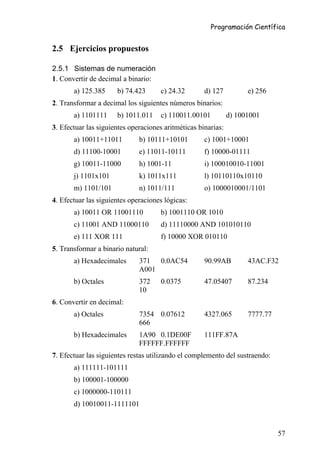 Programación Científica


2.5 Ejercicios propuestos

2.5.1 Sistemas de numeración
1. Convertir de decimal a binario:
       a) 125.385     b) 74.423       c) 24.32       d) 127          e) 256
2. Transformar a decimal los siguientes números binarios:
       a) 1101111     b) 1011.011     c) 110011.00101          d) 1001001
3. Efectuar las siguientes operaciones aritméticas binarias:
       a) 10011+11011         b) 10111+10101         c) 1001+10001
       d) 11100-10001         e) 11011-10111         f) 10000-01111
       g) 10011-11000         h) 1001-11             i) 100010010-11001
       j) 1101x101            k) 1011x111            l) 10110110x10110
       m) 1101/101            n) 1011/111            o) 1000010001/1101
4. Efectuar las siguientes operaciones lógicas:
       a) 10011 OR 11001110           b) 1001110 OR 1010
       c) 11001 AND 11000110          d) 11110000 AND 101010110
       e) 111 XOR 111                 f) 10000 XOR 010110
5. Transformar a binario natural:
       a) Hexadecimales       371 0.0AC54            90.99AB         43AC.F32
                              A001
       b) Octales             372     0.0375         47.05407        87.234
                              10
6. Convertir en decimal:
       a) Octales             7354 0.07612           4327.065        7777.77
                              666
       b) Hexadecimales       1A90 0.1DE00F          111FF.87A
                              FFFFFF.FFFFFF
7. Efectuar las siguientes restas utilizando el complemento del sustraendo:
       a) 111111-101111
       b) 100001-100000
       c) 1000000-110111
       d) 10010011-1111101



                                                                               57
 