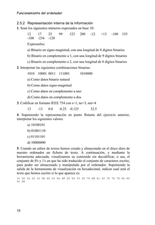 Funcionamiento del ordenador


2.5.2 Representación interna de la información
1. Sean los siguientes números expresados en base 10:
       12      17     25      99     123     200    -12     +13    -100    155
       -108    -234   -128
       Expresarlos:
       a) Binario en signo-magnitud, con una longitud de 8 dígitos binarios
       b) Binario en complemento a 1, con una longitud de 9 dígitos binarios
       c) Binario en complemento a 2, con una longitud de 8 dígitos binarios
2. Interpretar las siguientes combinaciones binarias:
       1010 10001 0011 111001                1010000
       a) Como datos binario natural
       b) Como datos signo-magnitud
       c) Como datos en complemento a uno
       d) Como datos en complemento a dos
3. Codificar en formato IEEE 754 con s=1, ne=3, nm=4
       13      -13    0.8     -8.25 -0.125          32.5
4. Suponiendo la representación en punto flotante del ejercicio anterior,
interpretar los siguientes valores
       a) 10100101
       b) 01001110
       c) 01101101
       d) 10000000
5. Usando un editor de textos hemos creado y almacenado en el disco duro de
nuestro ordenador un fichero de texto. A continuación, y mediante la
herramienta adecuada, visualizamos su contenido sin decodificar, o sea, el
conjunto de 0's y 1's en que ha sido traducido el conjunto de caracteres escrito,
para poder ser almacenado y manipulado por el ordenador. Suponiendo la
salida de la herramienta de visualización en hexadecimal, indicar cual será el
texto que hemos escrito si lo que aparece es:
31 2C 32 2C 33 0D 45 53 54 4F 20 65 73 20 75 6E 61 20 70 72 75 65 62
61 2E




58
 