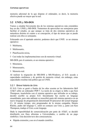 Sistemas operativos


memoria adicional de la que dispone el ordenador, es decir, la memoria
efectiva puede ser mayor que la real.

3.2 UNIX y MS-DOS
Vamos a estudiar brevemente dos de los sistemas operativos más extendidos
hoy en día: UNIX y MS-DOS. Trataremos de aprovechar sus semejanzas para
facilitar el estudio, ya que aunque se trata de dos sistemas operativos de
naturaleza distinta en cuanto a su concepción, el tipo de tareas que se puede
realizar con ellos es semejante.
Enlazando con el apartado anterior, podemos decir que UNIX es un sistema
operativo:
◊ Multitarea,
◊ Multiusuario,
◊ Planificación mixta,
◊ Casi todas las implementaciones son de memoria virtual.
MS-DOS, por el contrario, es un sistema operativo:
◊ Monotarea,
◊ Monousuario,
◊ Memoria real.
Al realizar la migración de MS-DOS a MS-Windows, el S.O. accede a
capacidades multitarea y de gestión de memoria virtual, sin embargo, estas
capacidades resultan más pobres que en UNIX.

3.2.1 Breve historia de Unix
El S.O. Unix se gestó a finales de los años sesenta en los laboratorios Bell
AT&T sobre un ordenador PDP-7. La razón de su origen se debe a que Ken
Thompson, insatisfecho con el sistema operativo que utilizaba en su trabajo,
decidió escribir su propio S.O. Inicialmente fue escrito en lenguaje
ensamblador, pero más adelante se reescribió parte del sistema operativo en un
nuevo lenguaje de programación denominado B (precursor del actual lenguaje
C). Al mismo tiempo, otro programador de la misma compañía, Dennis
Ritchie, padre del lenguaje C, entró en contacto con Unix y, junto con Ken
Thompson, tradujo el Unix a este lenguaje.
Dada la imposibilidad de comercialización por parte de AT&T, se decidió
distribuirlo con fines altruistas a Universidades, a cambio de un pago
simbólico. Esta decisión tuvo dos consecuencias:
•    Rápida extensión y uso en el mundo científico.

64
 