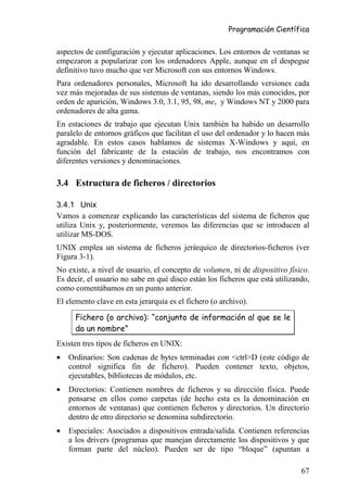 Programación Científica


aspectos de configuración y ejecutar aplicaciones. Los entornos de ventanas se
empezaron a popularizar con los ordenadores Apple, aunque en el despegue
definitivo tuvo mucho que ver Microsoft con sus entornos Windows.
Para ordenadores personales, Microsoft ha ido desarrollando versiones cada
vez más mejoradas de sus sistemas de ventanas, siendo los más conocidos, por
orden de aparición, Windows 3.0, 3.1, 95, 98, me, y Windows NT y 2000 para
ordenadores de alta gama.
En estaciones de trabajo que ejecutan Unix también ha habido un desarrollo
paralelo de entornos gráficos que facilitan el uso del ordenador y lo hacen más
agradable. En estos casos hablamos de sistemas X-Windows y aquí, en
función del fabricante de la estación de trabajo, nos encontramos con
diferentes versiones y denominaciones.

3.4 Estructura de ficheros / directorios

3.4.1 Unix
Vamos a comenzar explicando las características del sistema de ficheros que
utiliza Unix y, posteriormente, veremos las diferencias que se introducen al
utilizar MS-DOS.
UNIX emplea un sistema de ficheros jerárquico de directorios-ficheros (ver
Figura 3-1).
No existe, a nivel de usuario, el concepto de volumen, ni de dispositivo físico.
Es decir, el usuario no sabe en qué disco están los ficheros que está utilizando,
como comentábamos en un punto anterior.
El elemento clave en esta jerarquía es el fichero (o archivo).

      Fichero (o archivo): “conjunto de información al que se le
      da un nombre”
Existen tres tipos de ficheros en UNIX:
•   Ordinarios: Son cadenas de bytes terminadas con <ctrl>D (este código de
    control significa fin de fichero). Pueden contener texto, objetos,
    ejecutables, bibliotecas de módulos, etc.
•   Directorios: Contienen nombres de ficheros y su dirección física. Puede
    pensarse en ellos como carpetas (de hecho esta es la denominación en
    entornos de ventanas) que contienen ficheros y directorios. Un directorio
    dentro de otro directorio se denomina subdirectorio.
•   Especiales: Asociados a dispositivos entrada/salida. Contienen referencias
    a los drivers (programas que manejan directamente los dispositivos y que
    forman parte del núcleo). Pueden ser de tipo “bloque” (apuntan a

                                                                              67
 