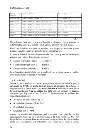 Sistemas operativos

Nombre      del Acceso absoluto                           Acceso relativo
fichero

informa.txt     /users/pepe/informa.txt                   ../informa.txt
trabajo.f       /users/pepe/mis_archivos/trabajo.f        ../mis_archivos/trabajo.f
muelle.c        /users/pepe/mis_archivos/muelle.c         ../mis_archivos/muelle.c
muelle.o        /users/pepe/mis_archivos/muelle.o         ../mis_archivos/muelle.o
colegio.a       /users/pepe/otros_archivos/colegio.a      colegio.a
carmen          /users/pepe/otros_archivos/citas/carmen   citas/carmen
juana           /users/pepe/otros_archivos/citas/juana    citas/juana

                                                                            ❏
Normalmente, será más corto y sencillo utilizar el acceso relativo excepto en
determinados casos (por ejemplo, en el ejemplo anterior, /bin/fgrep).
UNIX no mantiene versiones de ficheros, por lo que es necesario prestar
especial atención a acciones como borrarlos o modificarlos.
Existen 3 ficheros estándar implementados en UNIX y que es importante
conocer para realizar determinadas acciones:
•    Entrada estándar (stdin):        Teclado (0)
•    Salida estándar (stdout):        Pantalla (1)
•    Errores estándar (stderr):       Pantalla (2)
La redirección entrada/salida, que se explicará más adelante, permite cambiar
estas asignaciones en cualquier momento.

3.4.2 MS-DOS
MS-DOS utiliza también un sistema jerárquico de directorios-ficheros, pero a
diferencia de UNIX, sí existe para el usuario el concepto de volumen o
dispositivo físico, más conocido por unidad de disco. Estas unidades de disco
llevan asociadas una letra de unidad que debe aparecer en todos los accesos
absolutos que hagamos a los ficheros. Tradicionalmente se utilizan las
siguientes asignaciones:
•    A: unidad de disco flexible de 3½’’
•    B: unidad de disco flexible de 5¼’’
•    C: unidad de disco duro
•    D: unidad de CD-ROM
aunque en función del ordenador podría cambiar. Por ejemplo, en los
ordenadores actuales ya no se utilizan unidades de disco flexible de 5¼’’ por
lo que la letra de unidad B no se utiliza o se reasigna a la A. En determinados
casos, nos encontramos con ordenadores con varios discos duros o discos

70
 