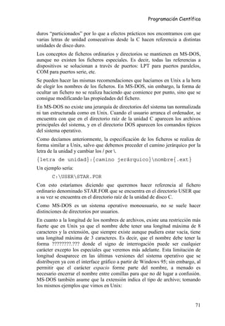 Programación Científica


duros “particionados” por lo que a efectos prácticos nos encontramos con que
varias letras de unidad consecutivas desde la C hacen referencia a distintas
unidades de disco duro.
Los conceptos de ficheros ordinarios y directorios se mantienen en MS-DOS,
aunque no existen los ficheros especiales. Es decir, todas las referencias a
dispositivos se solucionan a través de puertos: LPT para puertos paralelos,
COM para puertos serie, etc.
Se pueden hacer las mismas recomendaciones que hacíamos en Unix a la hora
de elegir los nombres de los ficheros. En MS-DOS, sin embargo, la forma de
ocultar un fichero no se realiza haciendo que comience por punto, sino que se
consigue modificando las propiedades del fichero.
En MS-DOS no existe una jerarquía de directorios del sistema tan normalizada
ni tan estructurada como en Unix. Cuando el usuario arranca el ordenador, se
encuentra con que en el directorio raíz de la unidad C aparecen los archivos
principales del sistema, y en el directorio DOS aparecen los comandos típicos
del sistema operativo.
Como decíamos anteriormente, la especificación de los ficheros se realiza de
forma similar a Unix, salvo que debemos preceder el camino jerárquico por la
letra de la unidad y cambiar los / por .
{letra de unidad}:{camino jerárquico}nombre{.ext}
Un ejemplo sería:
       C:USERSTAR.FOR
Con esto estaríamos diciendo que queremos hacer referencia al fichero
ordinario denominado STAR.FOR que se encuentra en el directorio USER que
a su vez se encuentra en el directorio raíz de la unidad de disco C.
Como MS-DOS es un sistema operativo monousuario, no se suele hacer
distinciones de directorios por usuarios.
En cuanto a la longitud de los nombres de archivos, existe una restricción más
fuerte que en Unix ya que el nombre debe tener una longitud máxima de 8
caracteres y la extensión, que siempre existe aunque pudiera estar vacía, tiene
una longitud máxima de 3 caracteres. Es decir, que el nombre debe tener la
forma ????????.??? donde el signo de interrogación puede ser cualquier
carácter excepto los especiales que veremos más adelante. Esta limitación de
longitud desaparece en las últimas versiones del sistema operativo que se
distribuyen ya con el interface gráfico a partir de Windows 95; sin embargo, al
permitir que el carácter espacio forme parte del nombre, a menudo es
necesario encerrar el nombre entre comillas para que no dé lugar a confusión.
MS-DOS también asume que la extensión indica el tipo de archivo; tomando
los mismos ejemplos que vimos en Unix:


                                                                            71
 