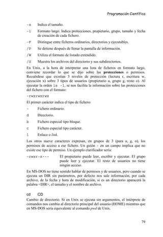 Programación Científica


-s     Indica el tamaño.
-l     Formato largo. Indica protecciones, propietario, grupo, tamaño y fecha
       de creación de cada fichero.
-F     Distingue entre ficheros ordinarios, directorios y ejecutables.
/P     Se detiene después de llenar la pantalla de información.
/W     Utiliza el formato de listado extendido.
/S     Muestra los archivos del directorio y sus subdirectorios.
En Unix, a la hora de interpretar una lista de ficheros en formato largo,
conviene recordar lo que se dijo sobre las protecciones o permisos.
Recuérdese que existían 3 niveles de protección (lectura r, escritura w,
ejecución x) sobre 3 tipos de usuarios (propietario u, grupo g, resto o). Al
ejecutar la orden ls -l, se nos facilita la información sobre las protecciones
del fichero con el formato:
-rwxrwxrwx
El primer carácter indica el tipo de fichero:
-      Fichero ordinario.
d      Directorio.
b      Fichero especial tipo bloque.
c      Fichero especial tipo carácter.
l      Enlace o link.
Los otros nueve caracteres expresan, en grupos de 3 (para u, g, o), los
permisos de acceso a ese fichero. Un guión - en un campo implica que no
existe ese tipo de permiso. Un ejemplo clarificador sería:
-rwxr-x---              El propietario puede leer, escribir y ejecutar. El grupo
                        puede leer y ejecutar. El resto de usuarios no tiene
                        ningún acceso.
En MS-DOS no tiene sentido hablar de permisos y de usuarios, pero cuando se
ejecuta un DIR sin parámetros, por defecto nos sale información, por cada
archivo, de la fecha y hora de modificación, si es un directorio aparacerá la
palabra <DIR>, el tamaño y el nombre de archivo.

cd    CD
Cambio de directorio. Si en Unix se ejecuta sin argumentos, el intérprete de
comandos nos cambia al directorio principal del usuario (HOME) mientras que
en MS-DOS sería equivalente al comando pwd de Unix.


                                                                             79
 