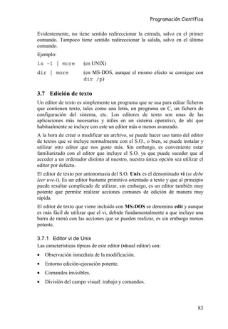 Programación Científica


Evidentemente, no tiene sentido redireccionar la entrada, salvo en el primer
comando. Tampoco tiene sentido redireccionar la salida, salvo en el último
comando.
Ejemplo:
ls -l | more           (en UNIX)
dir | more             (en MS-DOS, aunque el mismo efecto se consigue con
                       dir /p)

3.7 Edición de texto
Un editor de texto es simplemente un programa que se usa para editar ficheros
que contienen texto, tales como una letra, un programa en C, un fichero de
configuración del sistema, etc. Los editores de texto son unas de las
aplicaciones más necesarias y útiles en un sistema operativo, de ahí que
habitualmente se incluye con este un editor más o menos avanzado.
A la hora de crear o modificar un archivo, se puede hacer uso tanto del editor
de textos que se incluye normalmente con el S.O., o bien, se puede instalar y
utilizar otro editor que nos guste más. Sin embargo, es conveniente estar
familiarizado con el editor que incluye el S.O. ya que puede suceder que al
acceder a un ordenador distinto al nuestro, nuestra única opción sea utilizar el
editor por defecto.
El editor de texto por antonomasia del S.O. Unix es el denominado vi (se debe
leer uve-i). Es un editor bastante primitivo orientado a texto y que al principio
puede resultar complicado de utilizar, sin embargo, es un editor también muy
potente que permite realizar acciones comunes de edición de manera muy
rápida.
El editor de texto que viene incluido con MS-DOS se denomina edit y aunque
es más fácil de utilizar que el vi, debido fundamentalmente a que incluye una
barra de menú con las acciones que se pueden realizar, es sin embargo menos
potente.

3.7.1 Editor vi de Unix
Las características típicas de este editor (visual editor) son:
•   Observación inmediata de la modificación.
•   Entorno edición-ejecución potente.
•   Comandos invisibles.
•   División del campo visual: trabajo y comandos.




                                                                              83
 