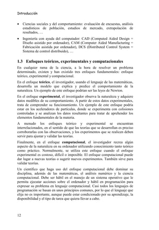 Introducción


•    Ciencias sociales y del comportamiento: evaluación de encuestas, análisis
     estadísticos de población, estudios de mercado, extrapolación de
     resultados, …
•    Ingeniería con ayuda del computador: CAD (Computed Aided Design =
     Diseño asistido por ordenador), CAM (Computer Aided Manufacturing =
     Fabricación asistida por ordenador), DCS (Distributed Control System =
     Sistema de control distribuido), …

1.3 Enfoques teóricos, experimentales y computacionales
En cualquier rama de la ciencia, a la hora de resolver un problema
determinado, existen y han existido tres enfoques fundamentales: enfoque
teórico, experimental y computacional.
En el enfoque teórico, el investigador, usando el lenguaje de las matemáticas,
desarrolla un modelo que explica y predice el comportamiento de la
naturaleza. Un ejemplo de este enfoque podrían ser las leyes de Newton.
En el enfoque experimental, el investigador observa la naturaleza y adquiere
datos medibles de su comportamiento. A partir de estos datos experimentales,
trata de comprender su funcionamiento. Un ejemplo de este enfoque podría
estar en los aceleradores de partículas, donde se experimenta con colisiones
controladas y se analizan los datos resultantes para tratar de aprehender los
elementos fundamentales de la materia.
A menudo los enfoques teórico y experimental se encuentran
interrelacionados, en el sentido de que las teorías que se desarrollan es preciso
corroborarlas con las observaciones, y los experimentos que se realicen deben
servir para ajustar y validar las teorías.
Finalmente, en el enfoque computacional, el investigador recrea algún
aspecto de la naturaleza en su ordenador utilizando conocimiento tanto teórico
como práctico. Normalmente, se utiliza este enfoque cuando el enfoque
experimental es costoso, difícil o imposible. El enfoque computacional puede
dar lugar a nuevas teorías o sugerir nuevos experimentos. También sirve para
validar teorías.
Un científico que haga uso del enfoque computacional debe dominar su
disciplina, además de las matemáticas, el análisis numérico y la ciencia
computacional. Debe ser hábil en el manejo de un sistema operativo que le
permita ejecutar acciones sobre el ordenador y hábil en programación para
expresar su problema en lenguaje computacional. Casi todos los lenguajes de
programación se basan en unos principios comunes, por lo que el lenguaje que
elija no es importante, aunque puede estar condicionado por su aprendizaje, la
disponibilidad y el tipo de tarea que quiera llevar a cabo.



12
 