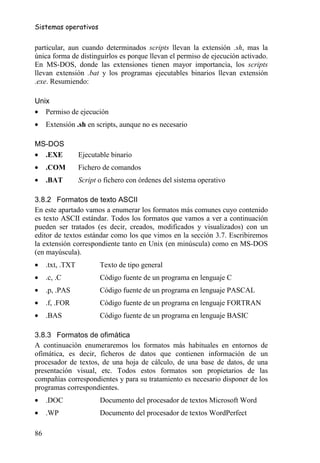 Sistemas operativos


particular, aun cuando determinados scripts llevan la extensión .sh, mas la
única forma de distinguirlos es porque llevan el permiso de ejecución activado.
En MS-DOS, donde las extensiones tienen mayor importancia, los scripts
llevan extensión .bat y los programas ejecutables binarios llevan extensión
.exe. Resumiendo:

Unix
• Permiso de ejecución
•    Extensión .sh en scripts, aunque no es necesario

MS-DOS
• .EXE            Ejecutable binario
•    .COM         Fichero de comandos
•    .BAT         Script o fichero con órdenes del sistema operativo

3.8.2 Formatos de texto ASCII
En este apartado vamos a enumerar los formatos más comunes cuyo contenido
es texto ASCII estándar. Todos los formatos que vamos a ver a continuación
pueden ser tratados (es decir, creados, modificados y visualizados) con un
editor de textos estándar como los que vimos en la sección 3.7. Escribiremos
la extensión correspondiente tanto en Unix (en minúscula) como en MS-DOS
(en mayúscula).
•    .txt, .TXT          Texto de tipo general
•    .c, .C              Código fuente de un programa en lenguaje C
•    .p, .PAS            Código fuente de un programa en lenguaje PASCAL
•    .f, .FOR            Código fuente de un programa en lenguaje FORTRAN
•    .BAS                Código fuente de un programa en lenguaje BASIC

3.8.3 Formatos de ofimática
A continuación enumeraremos los formatos más habituales en entornos de
ofimática, es decir, ficheros de datos que contienen información de un
procesador de textos, de una hoja de cálculo, de una base de datos, de una
presentación visual, etc. Todos estos formatos son propietarios de las
compañías correspondientes y para su tratamiento es necesario disponer de los
programas correspondientes.
•    .DOC                Documento del procesador de textos Microsoft Word
•    .WP                 Documento del procesador de textos WordPerfect

86
 
