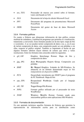 Programación Científica


•   .tex, .TEX       Procesador de macros con control sobre el formato.
                     Latex está basado en TeX
•   .XLS             Documento de la hoja de cálculo Microsoft Excel
•   .PPT             Documento del programa de presentaciones Microsoft
                     PowerPoint
•   .MDB             Documento del gestor de base de datos Microsoft
                     Access

3.8.4 Formatos gráficos
En cuanto a ficheros que almacenan información de tipo gráfico, existen
multitud de estándares y multitud de programas que permiten su visualización,
tratamiento y conversión. Estos formatos pueden ser de dos tipos: mapa de bits
o vectoriales. A su vez pueden incluir compresión de datos o no, y, en el caso
de incluir compresión de datos, esta compresión puede ser con pérdidas o sin
ellas, respecto al gráfico original. También es importante el hecho de que
algunos formatos admiten mayor número de colores que otros y varias
resoluciones. Entre los formatos más conocidos están los siguientes.
•   .gif, .GIF       Graphics Interchange      Format.     Mapa   de    bits    y
                     compresión de datos
•   .jpg, .JPG       Joint Photographic Experts Group. Compresión con
                     pérdidas
• .BMP               Bit Mapped Graphics. Estándar de MS-Windows. Se
                     almacena en un formato denominado mapa de bits
                     independiente de dispositivo (DIB)
•   .PCX             Desarrollado inicialmente por ZSOFT para el programa
                     de PC Paintbrush. Mapa de bits
•   .eps, .EPS       Encapsulated    PostScript.   Usado    por   el   lenguaje
                     Postscript
•   .tiff, .TIF      Tagged Image File Format.
•   .WPG             Formato gráfico utilizado por el procesador de texto
                     WordPerfect
•   .WMF             Windows Metafile Format. Formato usado para
                     intercambiar gráficos entre aplicaciones MS-Windows

3.8.5 Formatos de documentación
En este apartado incluimos aquellos formatos de ficheros que permiten la
representación de información escrita para su distribución como


                                                                               87
 