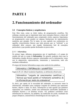 Programación Científica




PARTE I

2. Funcionamiento del ordenador

2.1 Conceptos básicos y arquitectura
Este libro trata, como su título indica, de programación científica. Sin
embargo, creemos que es importante tener unos conceptos básicos y claros del
funcionamiento del ordenador para comprender ciertos aspectos importantes
en programación como pueden ser algunas limitaciones de representación
numérica, por ejemplo. Por lo tanto, en este capítulo nos centraremos en
aquellos conocimientos básicos que toda persona que se “enfrenta” a un
ordenador debe conocer, aún cuando intentaremos huir de conceptos
particulares y que pueden quedar desfasados en pocos años.

2.1.1 Informática
En primer lugar, debemos preguntarnos por el significado y el campo de
estudio del que se ocupa la Informática. En general, podemos decir que la
Informática estudia diversos aspectos relacionados con la información, como
son la adquisición, representación, tratamiento y transmisión, todo ello
mediante ordenadores.
El origen del término Informática surge como unión de dos palabras:

     Informática ≡ INFORmación + autoMÁTICA
Según la R.A.E. (Real Academia Española), su definición oficial sería:

     Informática: “conjunto de conocimientos científicos y
     técnicos que hacen posible el tratamiento automático de
     la información por medio de ordenadores”
Es decir, que aparte de la necesidad del ordenador, es necesario tratar la
información, entendida como cualquier conjunto de símbolos que represente
hechos, objetos o ideas. Es decir, información es todo aquello que podemos
representar con símbolos, siendo esta información clasificable atendiendo a
múltiples factores y en distintos niveles. Así, podemos considerar como
información los números, las palabras, las matrículas de coche, resultados de
juegos olímpicos, características climatológicas de una región, etc.



                                                                          13
 