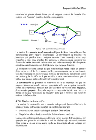 Programación Científica


escuchan los pitidos típicos hasta que el receptor contesta la llamada. Ese
camino será “nuestro” mientras dure la comunicación.


                 Mensaje 1



                 E
                                                                      R


                 Mensaje 2



                       Figura 4-14. Conmutación de mensajes
La técnica de conmutación de mensajes (Figura 4-14) se desarrolló para las
transmisiones entre equipos informáticos. La información se transmite en
mensajes que pueden tener cualquier tamaño. Unos mensajes serán muy
pequeños y otros muy grandes. Por ejemplo, si alguien quiere transmitir un
fichero de 2000K entre dos ordenadores, eso sería un mensaje. Si a los pocos
minutos quiere transmitir otro de 20K, sería otro mensaje diferente.
Lo interesante de esta técnica es que cada mensaje puede seguir un camino
diferente en la red. Es decir, no se establece un camino que está activo durante
toda la comunicación, sino que cada mensaje de una misma transmisión sigue
un camino y la decisión de ir por un sitio u otro viene determinada por el
tráfico que haya en cada nodo (entre otros parámetros).
La conmutación de paquetes se diferencia de la de mensajes en que los
paquetes tienen un tamaño máximo permitido: si lo que se quiere transmitir
supera un determinado tamaño, hay que dividirlo en bloques más pequeños,
denominados paquetes. En cada paquete es necesario incluir una cabecera
donde se indique “el número de paquete”, para que el receptor sea capaz de
ordenar la información.

4.2.6 Medios de transmisión
Los medios de transmisión son el material del que está formado/fabricado la
línea por la que se transmite la señal. Se pueden clasificar en:
•   Guiados: hay un soporte físico (por ejemplo, fibra óptica).
•   No guiados: el medio de transmisión, habitualmente, es el aire.
Cuando se plantea una red, pueden utilizarse varios medios de transmisión, por
ejemplo, una parte del trazado de la red de telefonía fija está realizado con
fibra óptica y en otra se usa como medio de transmisión el aire (enlaces por
microondas).

                                                                             99
 
