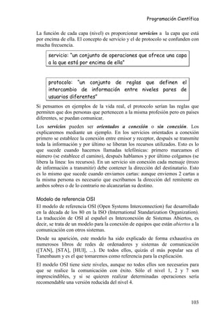 Programación Científica


La función de cada capa (nivel) es proporcionar servicios a la capa que está
por encima de ella. El concepto de servicio y el de protocolo se confunden con
mucha frecuencia.

     servicio: “un conjunto de operaciones que ofrece una capa
     a la que está por encima de ella”


     protocolo: “un conjunto de reglas que definen el
     intercambio de información entre niveles pares de
     usuarios diferentes”
Si pensamos en ejemplos de la vida real, el protocolo serían las reglas que
permiten que dos personas que pertenecen a la misma profesión pero en países
diferentes, se puedan comunicar.
Los servicios pueden ser orientados a conexión o sin conexión. Los
explicaremos mediante un ejemplo. En los servicios orientados a conexión
primero se establece la conexión entre emisor y receptor, después se transmite
toda la información y por último se liberan los recursos utilizados. Esto es lo
que sucede cuando hacemos llamadas telefónicas: primero marcamos el
número (se establece el camino), después hablamos y por último colgamos (se
libera la línea: los recursos). En un servicio sin conexión cada mensaje (trozo
de información a transmitir) debe contener la dirección del destinatario. Esto
es lo mismo que sucede cuando enviamos cartas: aunque enviemos 2 cartas a
la misma persona es necesario que escribamos la dirección del remitente en
ambos sobres o de lo contrario no alcanzarían su destino.

Modelo de referencia OSI
El modelo de referencia OSI (Open Systems Interconnection) fue desarrollado
en la década de los 80 en la ISO (International Standarization Organization).
La traducción de OSI al español es Interconexión de Sistemas Abiertos, es
decir, se trata de un modelo para la conexión de equipos que están abiertos a la
comunicación con otros sistemas.
Desde su aparición, este modelo ha sido explicado de forma exhaustiva en
numerosos libros de redes de ordenadores y sistemas de comunicación
([TAN], [STA], [HUI], ...). De todos ellos, quizás el más popular sea el
Tanenbaum y es el que tomaremos como referencia para la explicación.
El modelo OSI tiene siete niveles, aunque no todos ellos son necesarios para
que se realice la comunicación con éxito. Sólo el nivel 1, 2 y 7 son
imprescindibles, y si se quieren realizar determinadas operaciones sería
recomendable una versión reducida del nivel 4.


                                                                            103
 