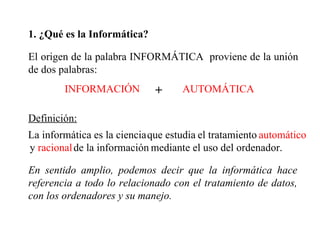 1. ¿Qué es la Informática? El origen de la palabra INFORMÁTICA  proviene de la unión de dos palabras: AUTOMÁTICA Definición: La informática es la ciencia el tratamiento automático y  racional de la información mediante el uso del ordenador. INFORMACIÓN + En sentido amplio, podemos decir que la informática hace referencia a todo lo relacionado con el tratamiento de datos, con los ordenadores y su manejo. que estudia 