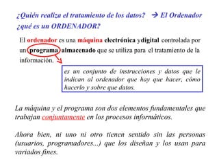 La máquina y el programa son dos elementos fundamentales que trabajan  conjuntamente  en los procesos informáticos. Ahora bien, ni uno ni otro tienen sentido sin las personas (usuarios, programadores...) que los diseñan y los usan para variados fines.   ¿Quién realiza el tratamiento de los datos?    El Ordenador ¿qué es un ORDENADOR? El  ordenador es una  máquina electrónica  y digital controlada por un  programa  almacenado que se utiliza para el tratamiento de la información. es un conjunto de instrucciones y datos que le indican al ordenador que hay que hacer, cómo hacerlo y sobre que datos. 
