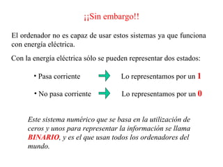 ¡¡Sin embargo!! El ordenador no es capaz de usar estos sistemas ya que funciona con energía eléctrica. Con la energía eléctrica sólo se pueden representar dos estados: Pasa corriente No pasa corriente Lo representamos por un  1 Lo representamos por un  0 Este sistema numérico que se basa en la utilización de ceros y unos para representar la información se llama  BINARIO , y es el que usan todos los ordenadores del mundo. 