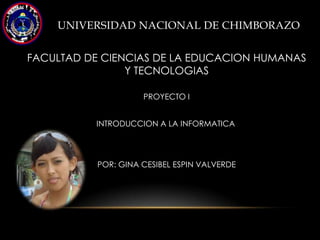 UNIVERSIDAD NACIONAL DE CHIMBORAZO


FACULTAD DE CIENCIAS DE LA EDUCACION HUMANAS
                Y TECNOLOGIAS

                     PROYECTO I


          INTRODUCCION A LA INFORMATICA




           POR: GINA CESIBEL ESPIN VALVERDE
 