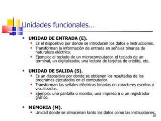 Unidades funcionales…
   UNIDAD DE ENTRADA (E).
       Es el dispositivo por donde se introducen los datos e instrucciones.
       Transforman la información de entrada en señales binarias de
        naturaleza eléctrica.
       Ejemplo: el teclado de un microcomputador, el teclado de un
        terminal, un digitalizador, una lectora de tarjetas de crédito, etc.

   UNIDAD DE SALIDA (S).
       Es un dispositivo por donde se obtienen los resultados de los
        programas ejecutados en el computador.
       Transforman las señales eléctricas binarias en caracteres escritos o
        visualizados.
       Ejemplo: una pantalla o monitor, una impresora o un registrador
        gráfico.

   MEMORIA (M).
       Unidad donde se almacenan tanto los datos como las instrucciones.
                                                                           10
 