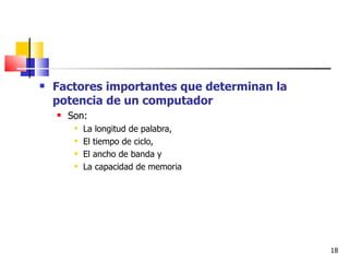    Factores importantes que determinan la
    potencia de un computador
       Son:
            La longitud de palabra,
            El tiempo de ciclo,
            El ancho de banda y
            La capacidad de memoria




                                             18
 