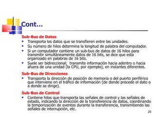 Cont…
Sub-Bus de Datos
 Transporta los datos que se transfieren entre las unidades.
 Su número de hilos determina la longitud de palabra del computador.
 Si un computador contiene un sub-bus de datos de 16 hilos para
  transmitir simultáneamente datos de 16 bits, se dice que esta
  organizado en palabras de 16 bits.
 Suele ser bidireccional; transmite información hacia adentro o hacia
  afuera de una unidad (la CPU, por ejemplo), en instantes diferentes.
Sub-Bus de Direcciones
 Transporta la dirección de posición de memoria o del puerto periférico
  que interviene en el tráfico de información (de donde procede el dato o
  a donde se dirige).
Sub-Bus de Control
 Contiene hilos que transporta las señales de control y las señales de
  estado, indicando la dirección de la transferencia de datos, coordinando
  la temporización de eventos durante la transferencia, transmitiendo las
  señales de interrupción, etc.
                                                                         20
 