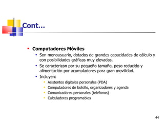 Cont…


    Computadores Móviles
         Son monousuario, dotados de grandes capacidades de cálculo y
          con posibilidades gráficas muy elevadas.
         Se caracterizan por su pequeño tamaño, peso reducido y
          alimentación por acumuladores para gran movilidad.
         Incluyen:
               Asistentes digitales personales (PDA)
               Computadores de bolsillo, organizadores y agenda
               Comunicadores personales (teléfonos)
               Calculadoras programables




                                                                         44
 