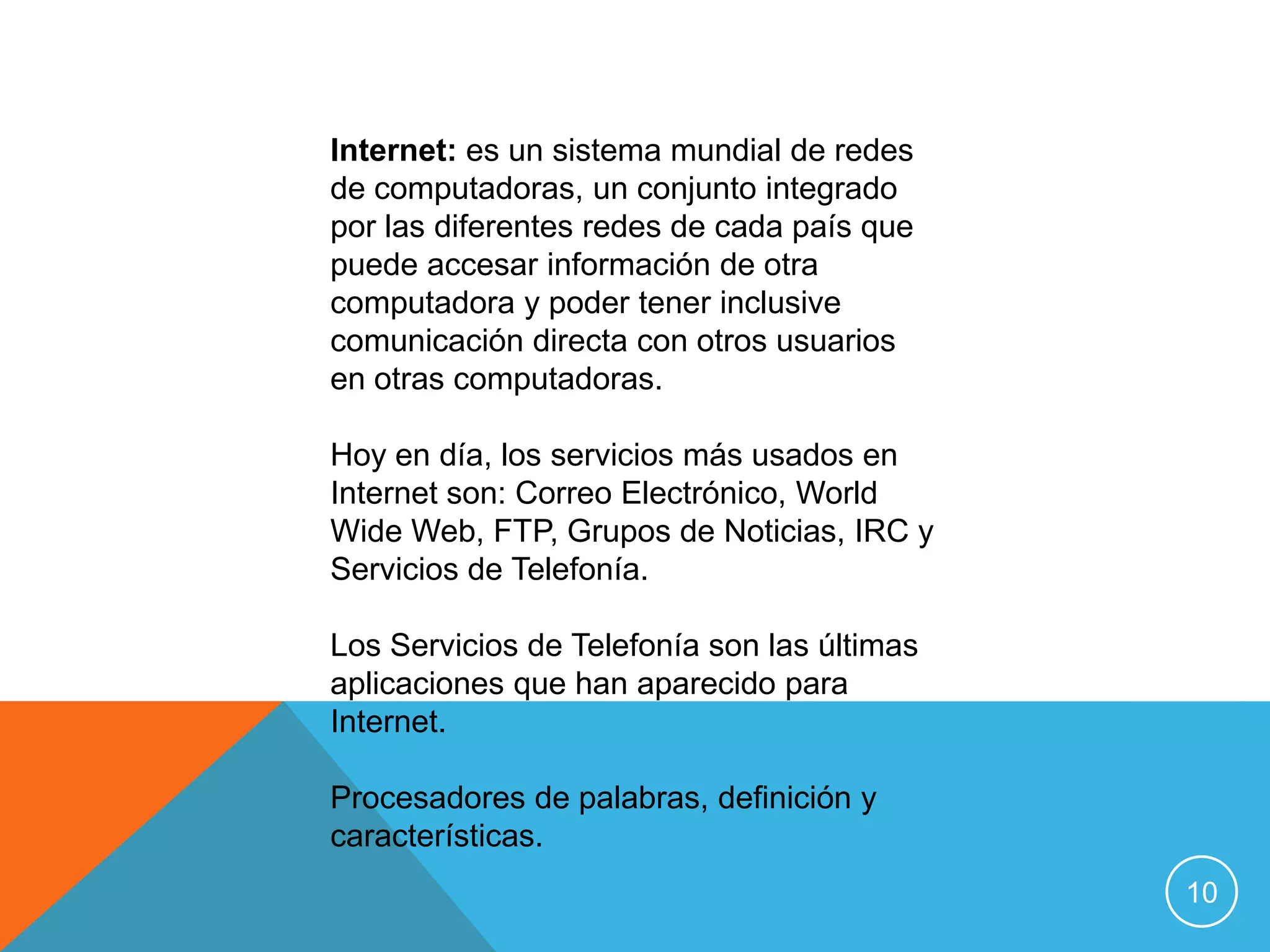 Internet: es un sistema mundial de redes
de computadoras, un conjunto integrado
por las diferentes redes de cada país que
puede accesar información de otra
computadora y poder tener inclusive
comunicación directa con otros usuarios
en otras computadoras.

Hoy en día, los servicios más usados en
Internet son: Correo Electrónico, World
Wide Web, FTP, Grupos de Noticias, IRC y
Servicios de Telefonía.

Los Servicios de Telefonía son las últimas
aplicaciones que han aparecido para
Internet.

Procesadores de palabras, definición y
características.
                                             10
 