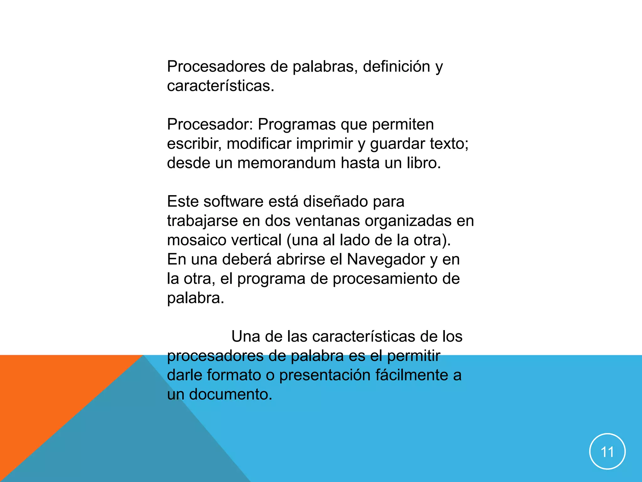 Procesadores de palabras, definición y
características.

Procesador: Programas que permiten
escribir, modificar imprimir y guardar texto;
desde un memorandum hasta un libro.

Este software está diseñado para
trabajarse en dos ventanas organizadas en
mosaico vertical (una al lado de la otra).
En una deberá abrirse el Navegador y en
la otra, el programa de procesamiento de
palabra.

         Una de las características de los
procesadores de palabra es el permitir
darle formato o presentación fácilmente a
un documento.


                                                11
 