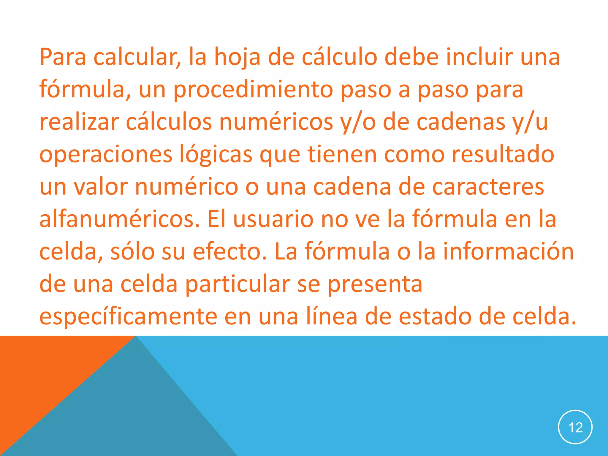 Para calcular, la hoja de cálculo debe incluir una
fórmula, un procedimiento paso a paso para
realizar cálculos numéricos y/o de cadenas y/u
operaciones lógicas que tienen como resultado
un valor numérico o una cadena de caracteres
alfanuméricos. El usuario no ve la fórmula en la
celda, sólo su efecto. La fórmula o la información
de una celda particular se presenta
específicamente en una línea de estado de celda.


                                                 12
 