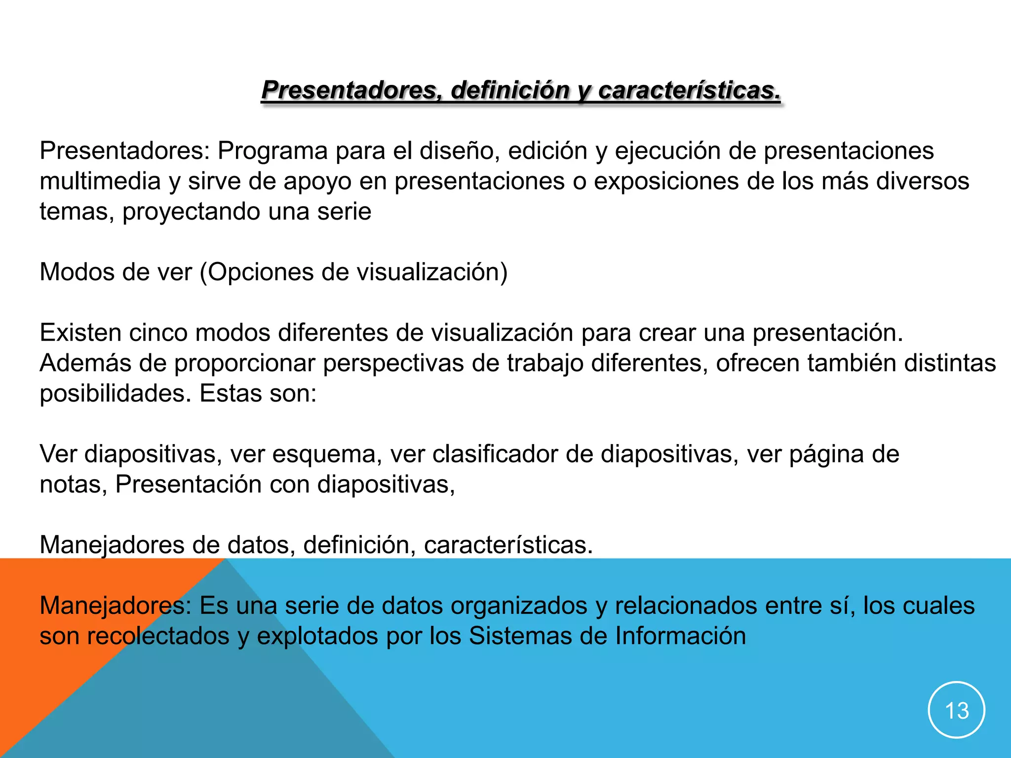 Presentadores, definición y características.

Presentadores: Programa para el diseño, edición y ejecución de presentaciones
multimedia y sirve de apoyo en presentaciones o exposiciones de los más diversos
temas, proyectando una serie

Modos de ver (Opciones de visualización)

Existen cinco modos diferentes de visualización para crear una presentación.
Además de proporcionar perspectivas de trabajo diferentes, ofrecen también distintas
posibilidades. Estas son:

Ver diapositivas, ver esquema, ver clasificador de diapositivas, ver página de
notas, Presentación con diapositivas,

Manejadores de datos, definición, características.

Manejadores: Es una serie de datos organizados y relacionados entre sí, los cuales
son recolectados y explotados por los Sistemas de Información

                                                                                 13
 