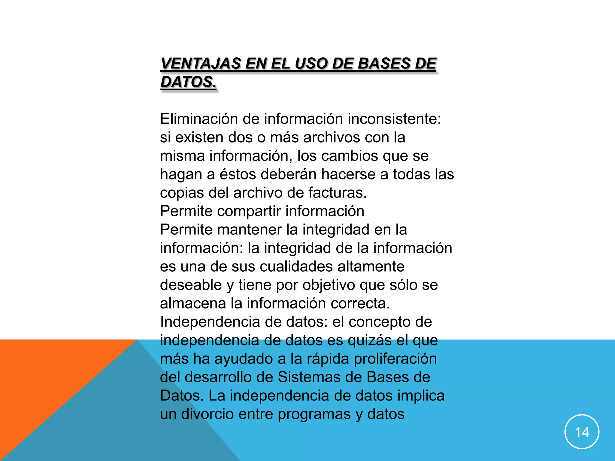 VENTAJAS EN EL USO DE BASES DE
DATOS.

Eliminación de información inconsistente:
si existen dos o más archivos con la
misma información, los cambios que se
hagan a éstos deberán hacerse a todas las
copias del archivo de facturas.
Permite compartir información
Permite mantener la integridad en la
información: la integridad de la información
es una de sus cualidades altamente
deseable y tiene por objetivo que sólo se
almacena la información correcta.
Independencia de datos: el concepto de
independencia de datos es quizás el que
más ha ayudado a la rápida proliferación
del desarrollo de Sistemas de Bases de
Datos. La independencia de datos implica
un divorcio entre programas y datos
                                               14
 