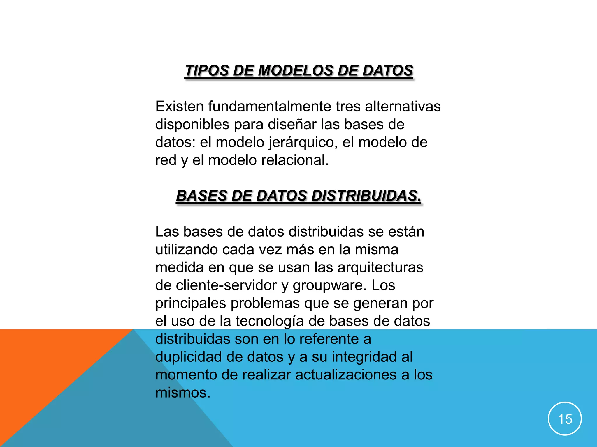 TIPOS DE MODELOS DE DATOS

Existen fundamentalmente tres alternativas
disponibles para diseñar las bases de
datos: el modelo jerárquico, el modelo de
red y el modelo relacional.

   BASES DE DATOS DISTRIBUIDAS.

Las bases de datos distribuidas se están
utilizando cada vez más en la misma
medida en que se usan las arquitecturas
de cliente-servidor y groupware. Los
principales problemas que se generan por
el uso de la tecnología de bases de datos
distribuidas son en lo referente a
duplicidad de datos y a su integridad al
momento de realizar actualizaciones a los
mismos.
                                             15
 