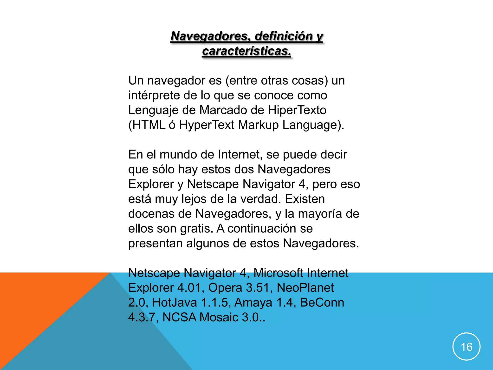 Navegadores, definición y
           características.

Un navegador es (entre otras cosas) un
intérprete de lo que se conoce como
Lenguaje de Marcado de HiperTexto
(HTML ó HyperText Markup Language).

En el mundo de Internet, se puede decir
que sólo hay estos dos Navegadores
Explorer y Netscape Navigator 4, pero eso
está muy lejos de la verdad. Existen
docenas de Navegadores, y la mayoría de
ellos son gratis. A continuación se
presentan algunos de estos Navegadores.

Netscape Navigator 4, Microsoft Internet
Explorer 4.01, Opera 3.51, NeoPlanet
2.0, HotJava 1.1.5, Amaya 1.4, BeConn
4.3.7, NCSA Mosaic 3.0..

                                            16
 