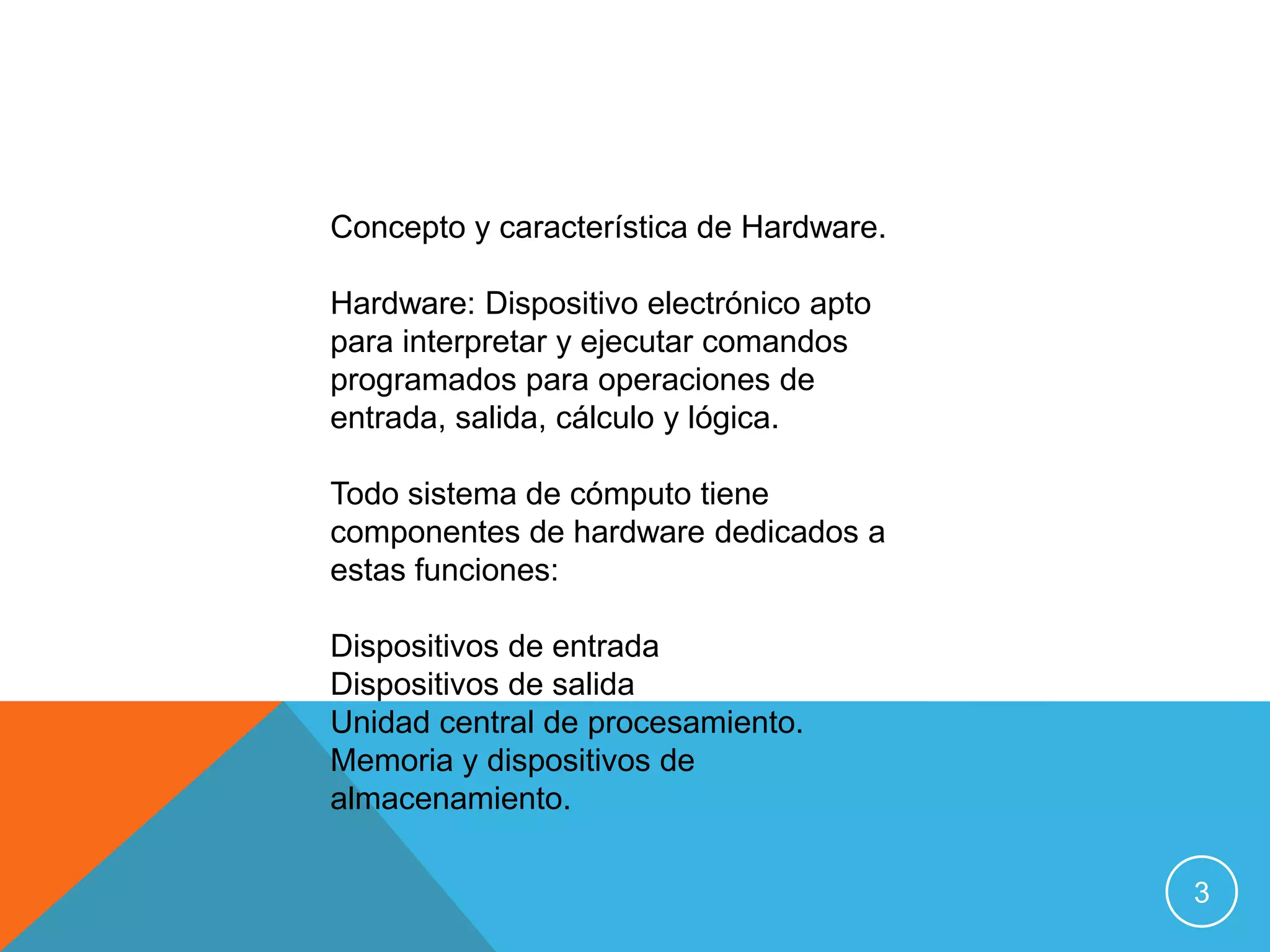 Concepto y característica de Hardware.

Hardware: Dispositivo electrónico apto
para interpretar y ejecutar comandos
programados para operaciones de
entrada, salida, cálculo y lógica.

Todo sistema de cómputo tiene
componentes de hardware dedicados a
estas funciones:

Dispositivos de entrada
Dispositivos de salida
Unidad central de procesamiento.
Memoria y dispositivos de
almacenamiento.

                                         3
 
