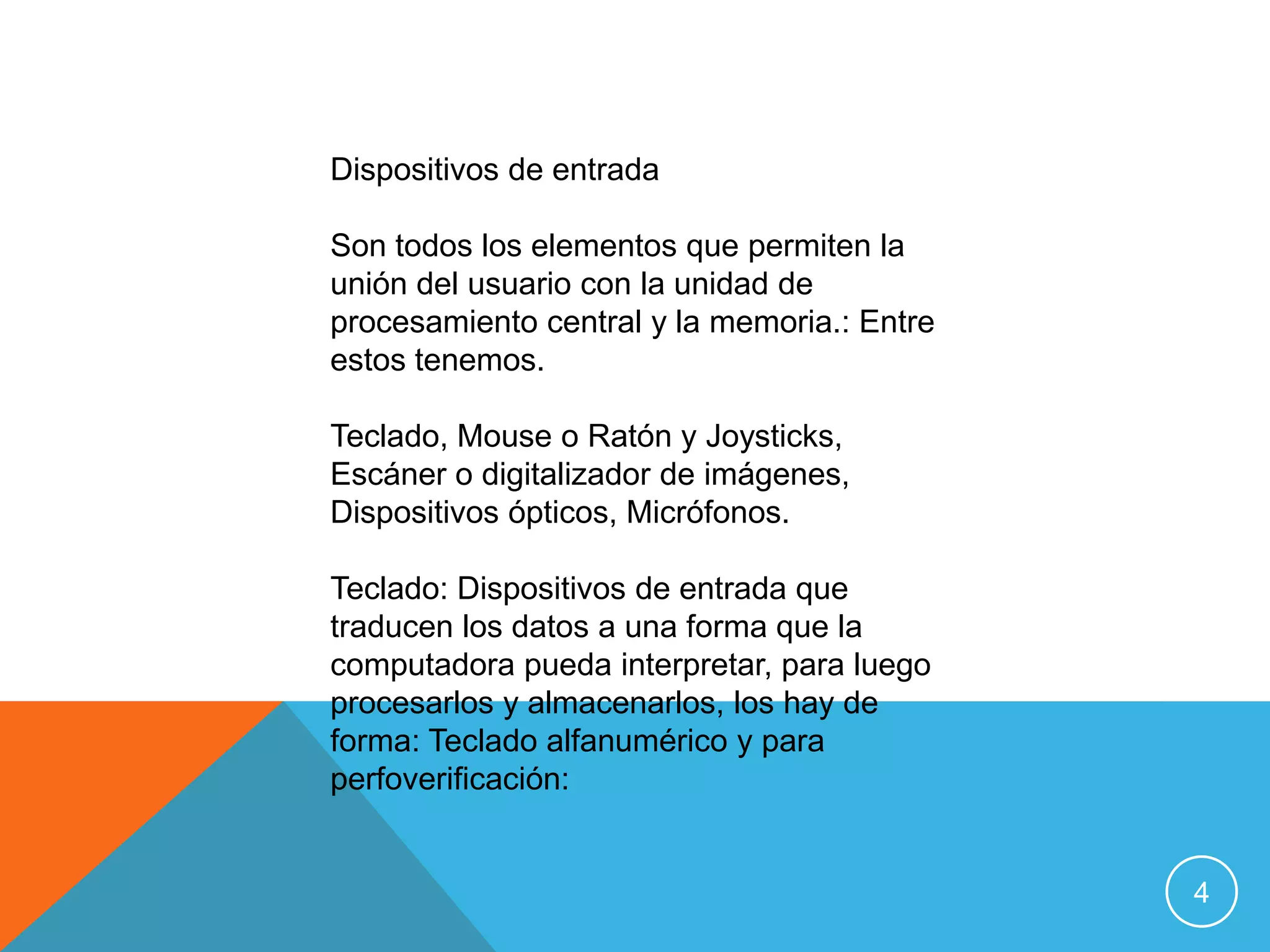 Dispositivos de entrada

Son todos los elementos que permiten la
unión del usuario con la unidad de
procesamiento central y la memoria.: Entre
estos tenemos.

Teclado, Mouse o Ratón y Joysticks,
Escáner o digitalizador de imágenes,
Dispositivos ópticos, Micrófonos.

Teclado: Dispositivos de entrada que
traducen los datos a una forma que la
computadora pueda interpretar, para luego
procesarlos y almacenarlos, los hay de
forma: Teclado alfanumérico y para
perfoverificación:


                                             4
 
