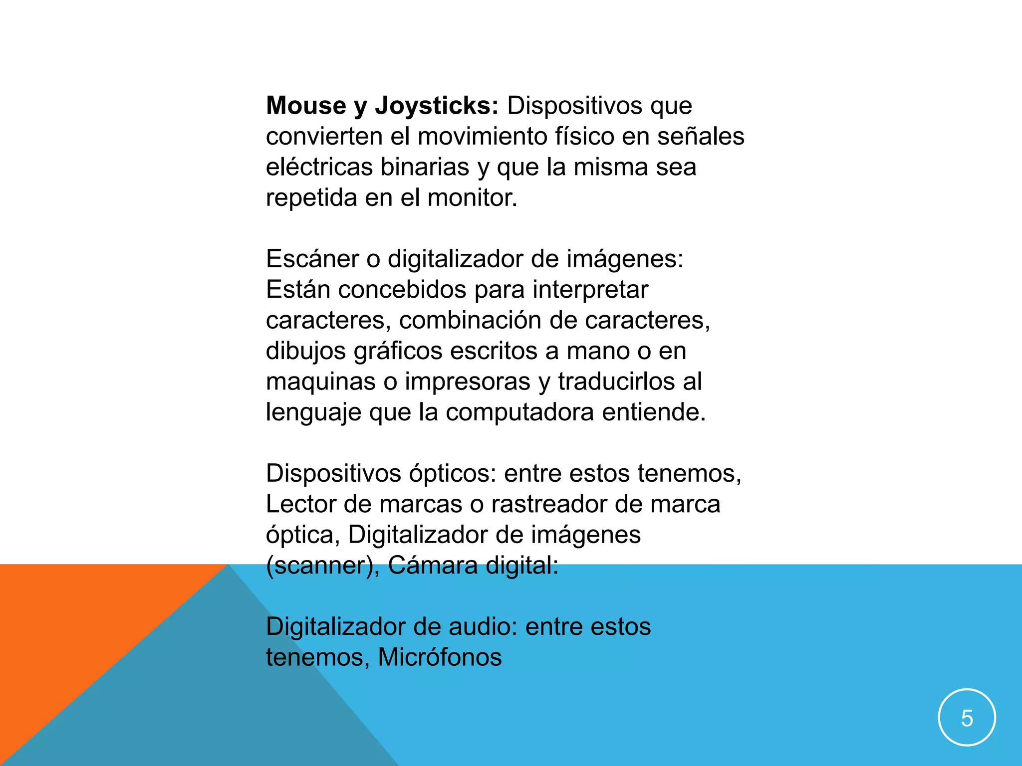 Mouse y Joysticks: Dispositivos que
convierten el movimiento físico en señales
eléctricas binarias y que la misma sea
repetida en el monitor.

Escáner o digitalizador de imágenes:
Están concebidos para interpretar
caracteres, combinación de caracteres,
dibujos gráficos escritos a mano o en
maquinas o impresoras y traducirlos al
lenguaje que la computadora entiende.

Dispositivos ópticos: entre estos tenemos,
Lector de marcas o rastreador de marca
óptica, Digitalizador de imágenes
(scanner), Cámara digital:

Digitalizador de audio: entre estos
tenemos, Micrófonos

                                             5
 