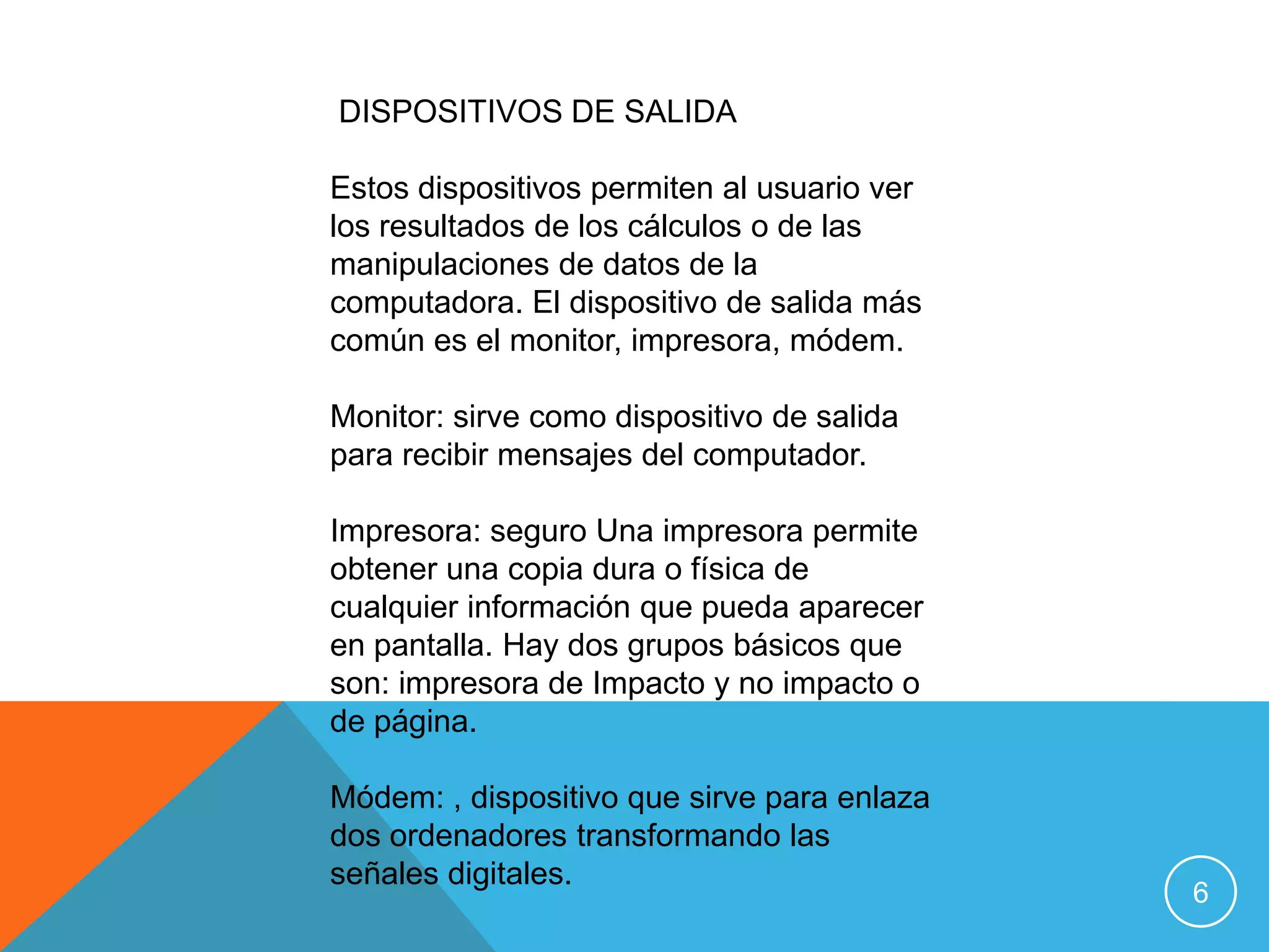 DISPOSITIVOS DE SALIDA

Estos dispositivos permiten al usuario ver
los resultados de los cálculos o de las
manipulaciones de datos de la
computadora. El dispositivo de salida más
común es el monitor, impresora, módem.

Monitor: sirve como dispositivo de salida
para recibir mensajes del computador.

Impresora: seguro Una impresora permite
obtener una copia dura o física de
cualquier información que pueda aparecer
en pantalla. Hay dos grupos básicos que
son: impresora de Impacto y no impacto o
de página.

Módem: , dispositivo que sirve para enlaza
dos ordenadores transformando las
señales digitales.
                                             6
 