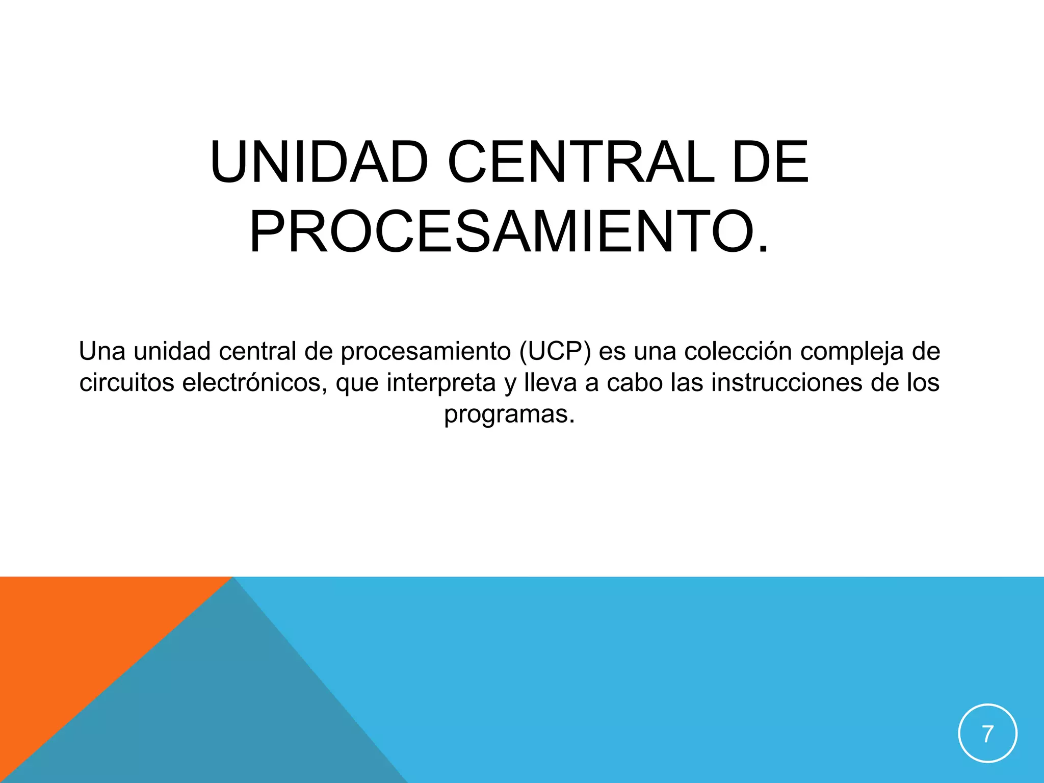 UNIDAD CENTRAL DE
            PROCESAMIENTO.
Una unidad central de procesamiento (UCP) es una colección compleja de
circuitos electrónicos, que interpreta y lleva a cabo las instrucciones de los
                                 programas.




                                                                                 7
 