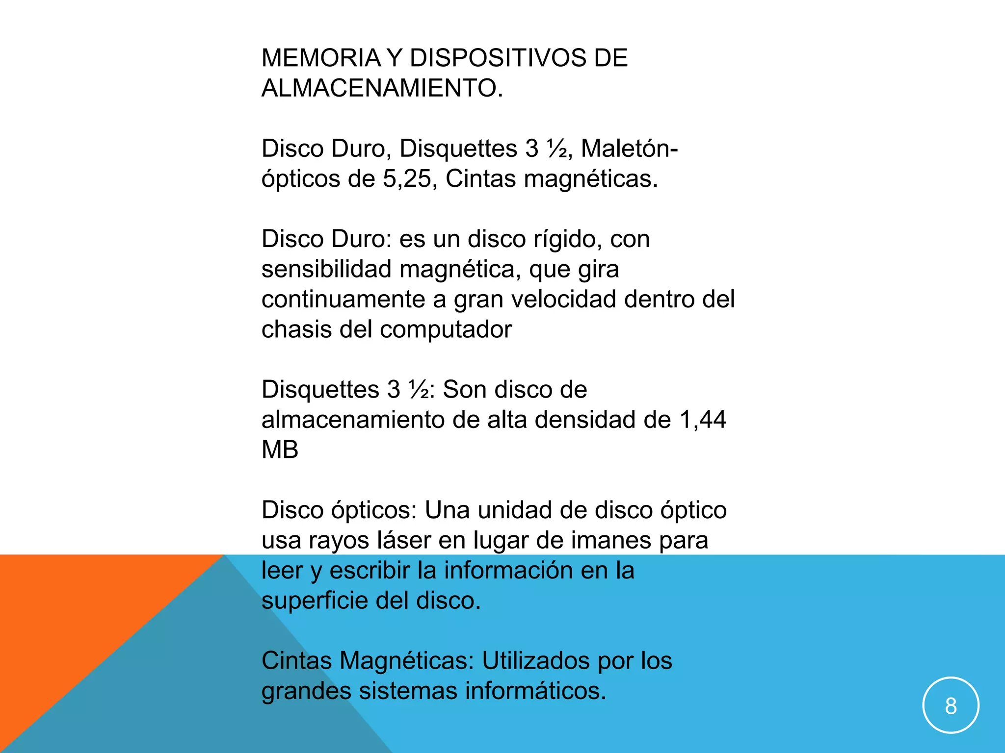 MEMORIA Y DISPOSITIVOS DE
ALMACENAMIENTO.

Disco Duro, Disquettes 3 ½, Maletón-
ópticos de 5,25, Cintas magnéticas.

Disco Duro: es un disco rígido, con
sensibilidad magnética, que gira
continuamente a gran velocidad dentro del
chasis del computador

Disquettes 3 ½: Son disco de
almacenamiento de alta densidad de 1,44
MB

Disco ópticos: Una unidad de disco óptico
usa rayos láser en lugar de imanes para
leer y escribir la información en la
superficie del disco.

Cintas Magnéticas: Utilizados por los
grandes sistemas informáticos.
                                            8
 