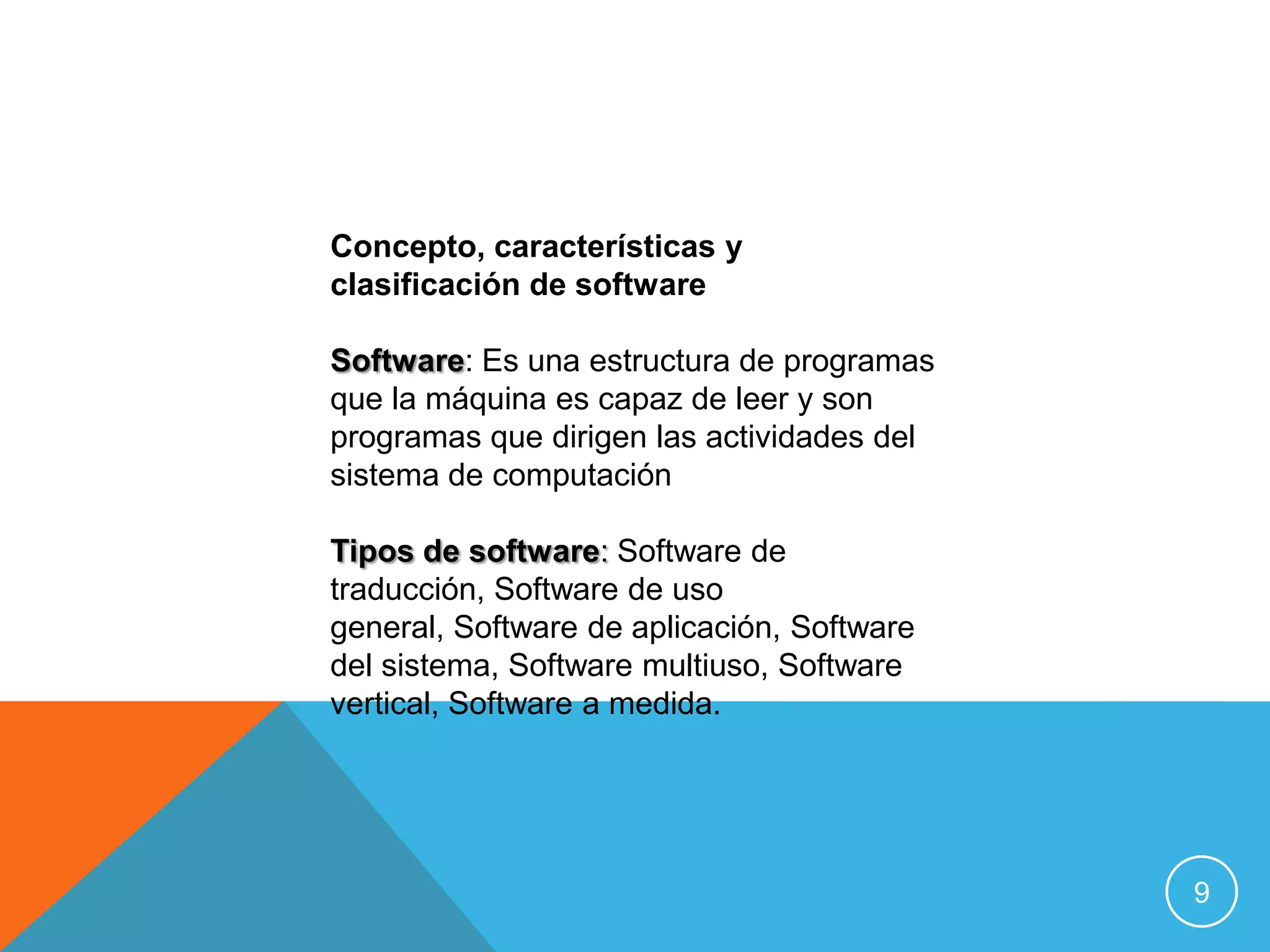 Concepto, características y
clasificación de software

Software: Es una estructura de programas
que la máquina es capaz de leer y son
programas que dirigen las actividades del
sistema de computación

Tipos de software: Software de
traducción, Software de uso
general, Software de aplicación, Software
del sistema, Software multiuso, Software
vertical, Software a medida.




                                            9
 