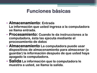 Funciones básicas
• Almacenamiento: Entrada
La información que usted ingresa a la computadora
se llama entrada.
• Procesamiento: Cuando le da instrucciones a la
computadora, ésta las ejecuta mediante el
procesamiento de datos
• Almacenamiento La computadora puede usar
dispositivos de almacenamiento para almacenar (o
guardar) la información después de que usted haya
apagado la computadora.
• Salida La información que la computadora le
muestra a usted, se llama la salida.
 