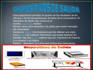Estos dispositivos permiten al usuario ver los resultados de los
cálculos o de las manipulaciones de datos de la computadora. El
dispositivo de salida más común es el
monitor, impresora, módem.
Monitor: sirve como dispositivo de salida para recibir mensajes
del computador.
Impresora: seguro Una impresora permite obtener una copia
dura o física de cualquier información que pueda aparecer en
pantalla. Hay dos grupos básicos que son: impresora de Impacto
y no impacto o de página.
Módem: , dispositivo que sirve para enlaza dos ordenadores
transformando las señales digitales.

 