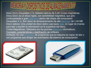 Disco Duro, Disquettes 3 ½, Maletón-ópticos de 5,25, Cintas magnéticas.
Disco Duro: es un disco rígido, con sensibilidad magnética, que gira
continuamente a gran velocidad dentro del chasis del computador
Disquettes 3 ½: Son disco de almacenamiento de alta densidad de 1,44 MB
Disco ópticos: Una unidad de disco óptico usa rayos láser en lugar de imanes
para leer y escribir la información en la superficie del disco.
Cintas Magnéticas: Utilizados por los grandes sistemas informáticos.
Concepto, características y clasificación de software
Software: Es una estructura de programas que la máquina es capaz de leer y
son programas que dirigen las actividades del sistema de computación

 