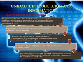 UNIDAD II: INTRODUCCIÓN A LA
INFORMÁTICA
• PRIMEROS INDICIOS DE LA INFORMÁTICA
"En septiembre de 1980 en Boca Ratón (Florida, Estados Unidos), un equipo de 12
especialistas recibieron el encargo de desarrollar en un año "una máquina que la gente
deseara tener"., que sería diseñado en los despachos de los directores de las empresas
más importantes de EEUU.
La primera parte del desarrollo del IBM-PC se basó en la elección de los
componentes y el tipo de arquitectura.
Escogieron el Intel 8088 con un bus de 8 bits fabricado en 1978.
El más adecuado era el CP/M, un sistema que ya había sido utilizado en otras
microcomputadoras basadas en chips de Intel.
Finalmente, tras 11 meses, el 12 de Agosto de 1981 IBM lanzó exitosamente
su "flamante" IBM PC.
Poseía un microprocesador Intel 8088, 16k de RAM, ampliables a 256k, una unidad
de diskettes de 160k, un monitor de pantalla verde monocromática y equipado con el
MS-DOS rebautizado como PC-DOS.
 