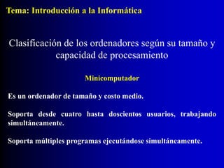 Minicomputador
Es un ordenador de tamaño y costo medio.
Soporta desde cuatro hasta doscientos usuarios, trabajando
simultáneamente.
Soporta múltiples programas ejecutándose simultáneamente.
Clasificación de los ordenadores según su tamaño y
capacidad de procesamiento
Tema: Introducción a la Informática
 
