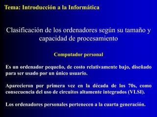 Computador personal
Es un ordenador pequeño, de costo relativamente bajo, diseñado
para ser usado por un único usuario.
Aparecieron por primera vez en la década de los 70s, como
consecuencia del uso de circuitos altamente integrados (VLSI).
Los ordenadores personales pertenecen a la cuarta generación.
Clasificación de los ordenadores según su tamaño y
capacidad de procesamiento
Tema: Introducción a la Informática
 