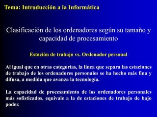 Estación de trabajo vs. Ordenador personal
Al igual que en otras categorías, la línea que separa las estaciones
de trabajo de los ordenadores personales se ha hecho más fina y
difusa, a medida que avanza la tecnología.
La capacidad de procesamiento de los ordenadores personales
más sofisticados, equivale a la de estaciones de trabajo de bajo
poder.
Clasificación de los ordenadores según su tamaño y
capacidad de procesamiento
Tema: Introducción a la Informática
 