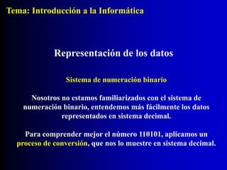 Sistema de numeración binario
Nosotros no estamos familiarizados con el sistema de
numeración binario, entendemos más fácilmente los datos
representados en sistema decimal.
Para comprender mejor el número 110101, aplicamos un
proceso de conversión, que nos lo muestre en sistema decimal.
Representación de los datos
Tema: Introducción a la Informática
 