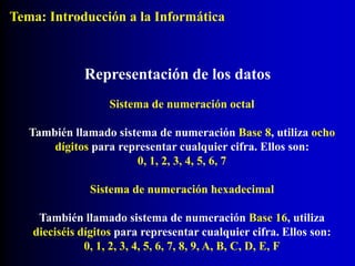 Sistema de numeración octal
También llamado sistema de numeración Base 8, utiliza ocho
dígitos para representar cualquier cifra. Ellos son:
0, 1, 2, 3, 4, 5, 6, 7
Representación de los datos
Sistema de numeración hexadecimal
También llamado sistema de numeración Base 16, utiliza
dieciséis dígitos para representar cualquier cifra. Ellos son:
0, 1, 2, 3, 4, 5, 6, 7, 8, 9, A, B, C, D, E, F
Tema: Introducción a la Informática
 