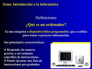 Definiciones
¿Qué es un ordenador?
Es una máquina o dispositivo físico programable, que se utiliza
para tratar o procesar información.
Sus principales características:
Responde, de manera
precisa, a un conjunto
específico de instrucciones.
Puede ejecutar una lista de
instrucciones pre-grabadas.
Tema: Introducción a la Informática
 