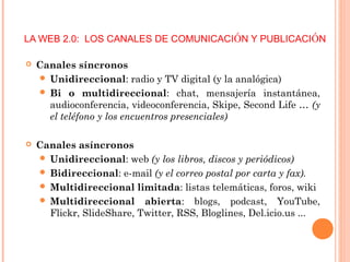LA WEB 2.0: LOS CANALES DE COMUNICACIÓN Y PUBLICACIÓN
 Canales síncronos
 Unidireccional: radio y TV digital (y la analógica)
 Bi o multidireccional: chat, mensajería instantánea,
audioconferencia, videoconferencia, Skipe, Second Life … (y
el teléfono y los encuentros presenciales)
 Canales asíncronos
 Unidireccional: web (y los libros, discos y periódicos)
 Bidireccional: e-mail (y el correo postal por carta y fax).
 Multidireccional limitada: listas telemáticas, foros, wiki
 Multidireccional abierta: blogs, podcast, YouTube,
Flickr, SlideShare, Twitter, RSS, Bloglines, Del.icio.us ...
 